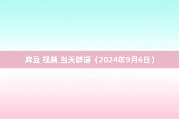 麻豆 视频 当天辟谣（2024年9月6日）