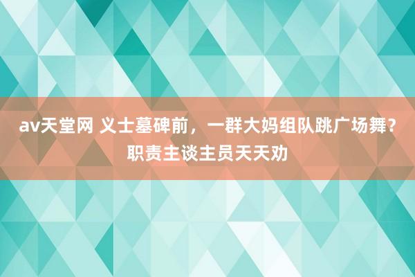 av天堂网 义士墓碑前，一群大妈组队跳广场舞？职责主谈主员天天劝