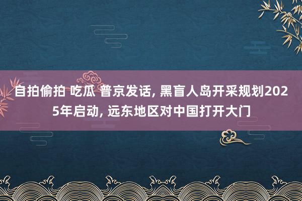 自拍偷拍 吃瓜 普京发话， 黑盲人岛开采规划2025年启动， 远东地区对中国打开大门