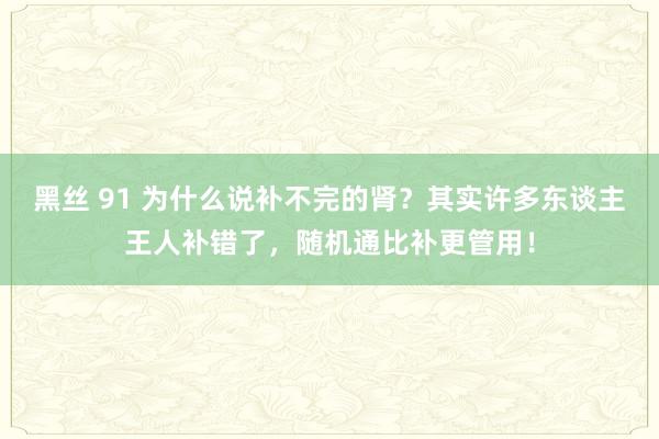 黑丝 91 为什么说补不完的肾？其实许多东谈主王人补错了，随机通比补更管用！