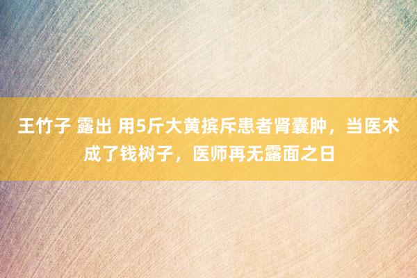 王竹子 露出 用5斤大黄摈斥患者肾囊肿，当医术成了钱树子，医师再无露面之日