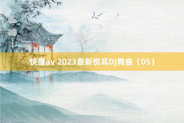 快播av 2023最新悦耳DJ舞曲（05）