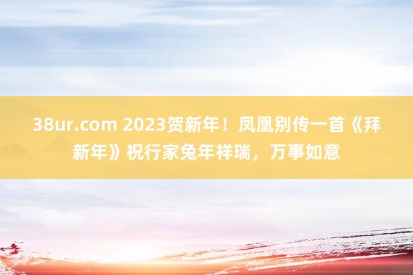 38ur.com 2023贺新年！凤凰别传一首《拜新年》祝行家兔年祥瑞，万事如意