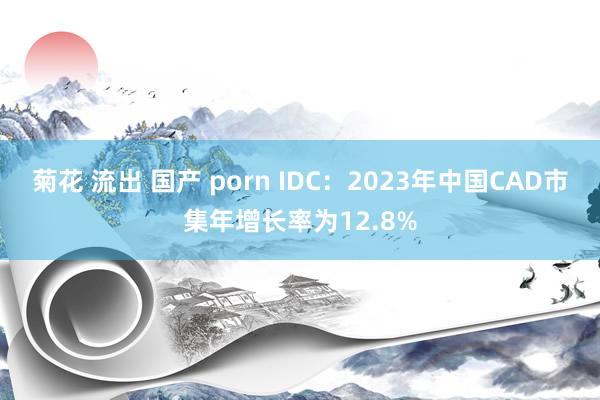 菊花 流出 国产 porn IDC：2023年中国CAD市集年增长率为12.8%