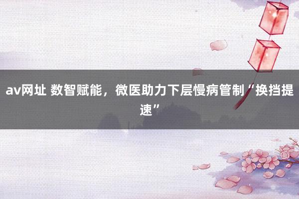 av网址 数智赋能，微医助力下层慢病管制“换挡提速”