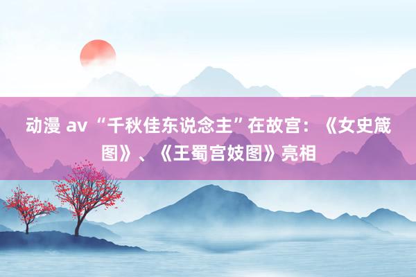 动漫 av “千秋佳东说念主”在故宫：《女史箴图》、《王蜀宫妓图》亮相