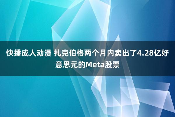 快播成人动漫 扎克伯格两个月内卖出了4.28亿好意思元的Meta股票