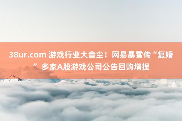 38ur.com 游戏行业大音尘！网易暴雪传“复婚” 多家A股游戏公司公告回购增捏