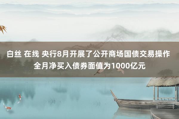 白丝 在线 央行8月开展了公开商场国债交易操作 全月净买入债券面值为1000亿元