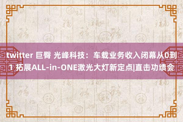 twitter 巨臀 光峰科技：车载业务收入闭幕从0到1 拓展ALL-in-ONE激光大灯新定点|直击功绩会