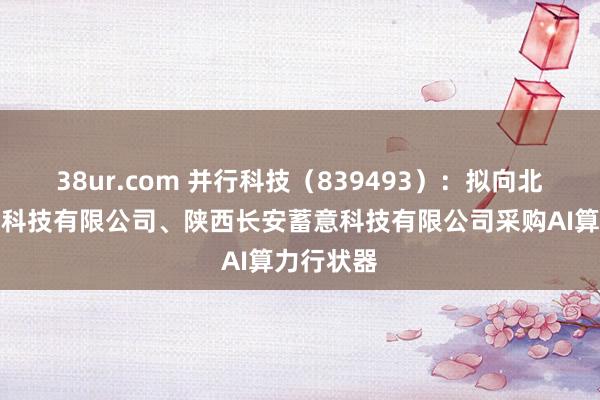 38ur.com 并行科技（839493）：拟向北京中祥英科技有限公司、陕西长安蓄意科技有限公司采购AI算力行状器