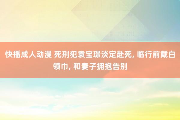 快播成人动漫 死刑犯袁宝璟淡定赴死， 临行前戴白领巾， 和妻子拥抱告别