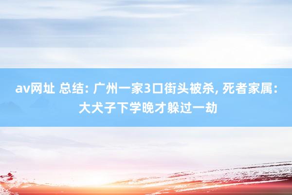 av网址 总结: 广州一家3口街头被杀， 死者家属: 大犬子下学晚才躲过一劫