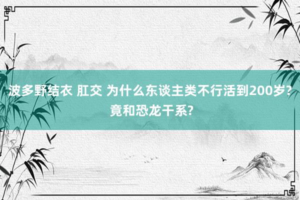 波多野结衣 肛交 为什么东谈主类不行活到200岁? 竟和恐龙干系?