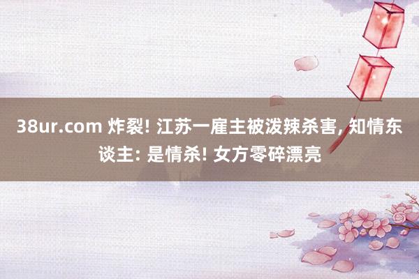 38ur.com 炸裂! 江苏一雇主被泼辣杀害， 知情东谈主: 是情杀! 女方零碎漂亮