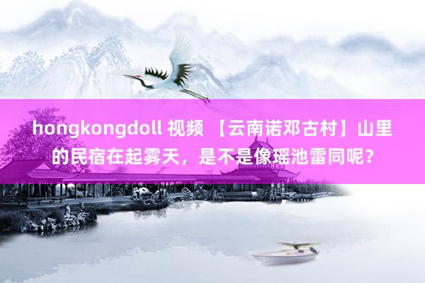 hongkongdoll 视频 【云南诺邓古村】山里的民宿在起雾天，是不是像瑶池雷同呢？