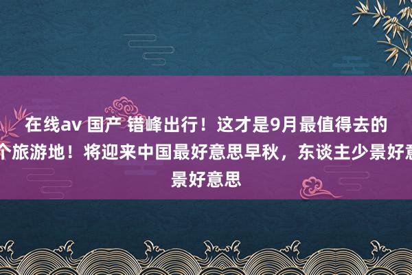 在线av 国产 错峰出行！这才是9月最值得去的15个旅游地！将迎来中国最好意思早秋，东谈主少景好意思