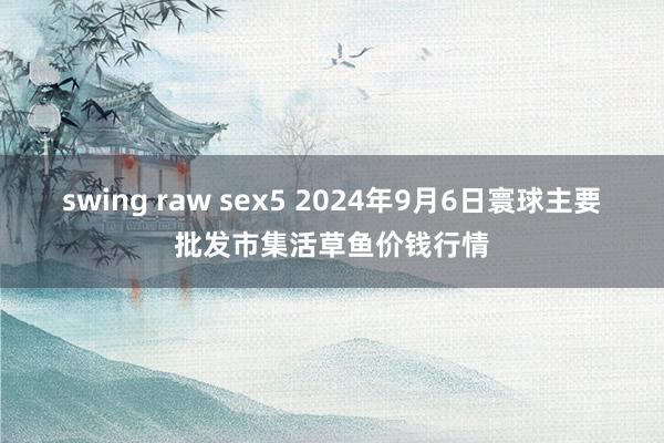 swing raw sex5 2024年9月6日寰球主要批发市集活草鱼价钱行情