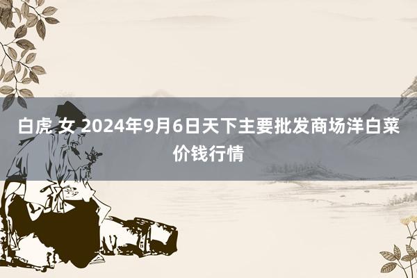 白虎 女 2024年9月6日天下主要批发商场洋白菜价钱行情