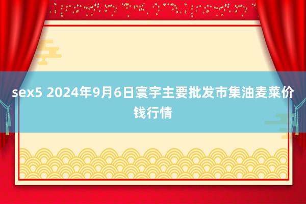 sex5 2024年9月6日寰宇主要批发市集油麦菜价钱行情