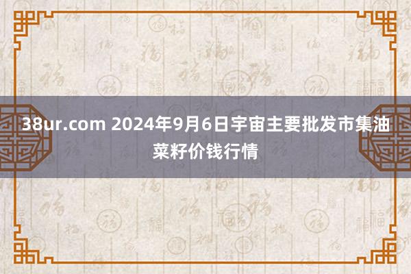 38ur.com 2024年9月6日宇宙主要批发市集油菜籽价钱行情