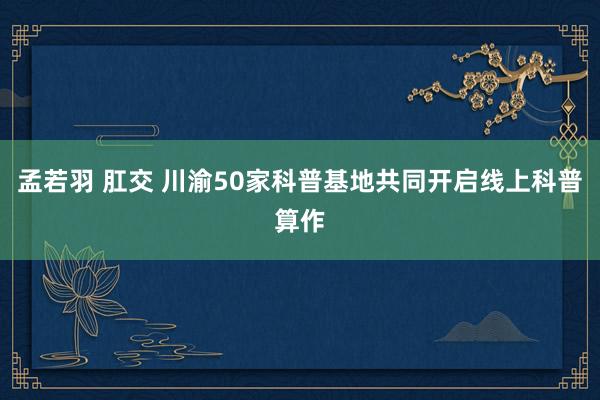 孟若羽 肛交 川渝50家科普基地共同开启线上科普算作