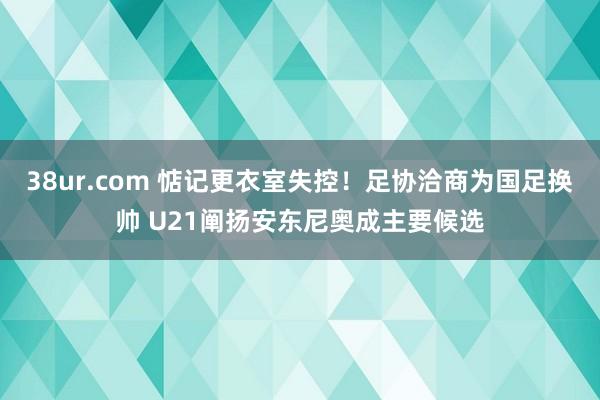 38ur.com 惦记更衣室失控！足协洽商为国足换帅 U21阐扬安东尼奥成主要候选