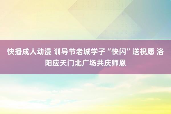 快播成人动漫 训导节老城学子“快闪”送祝愿 洛阳应天门北广场共庆师恩