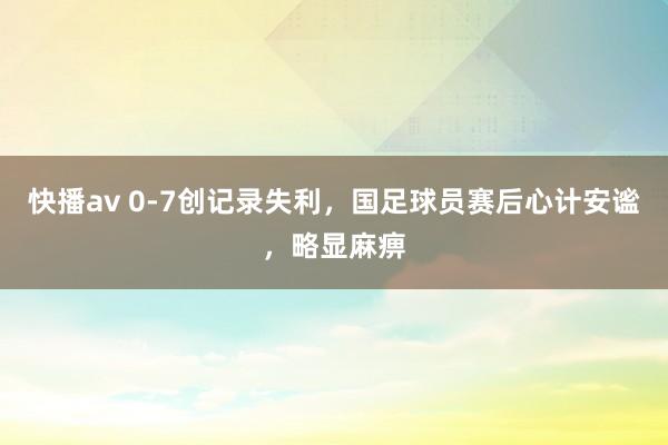 快播av 0-7创记录失利，国足球员赛后心计安谧，略显麻痹