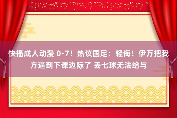 快播成人动漫 0-7！热议国足：轻侮！伊万把我方逼到下课边际了 丢七球无法给与