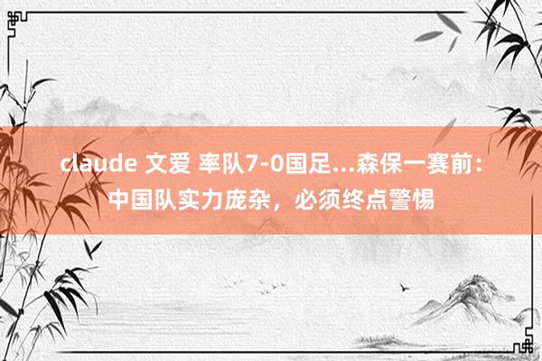 claude 文爱 率队7-0国足...森保一赛前：中国队实力庞杂，必须终点警惕