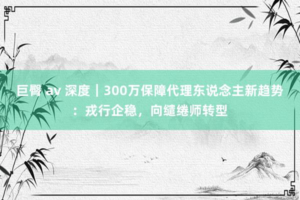 巨臀 av 深度｜300万保障代理东说念主新趋势：戎行企稳，向缱绻师转型