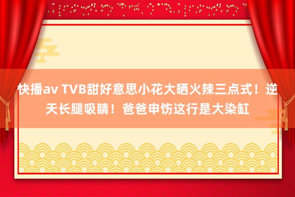 快播av TVB甜好意思小花大晒火辣三点式！逆天长腿吸睛！爸爸申饬这行是大染缸