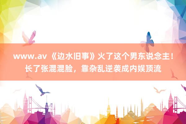 www.av 《边水旧事》火了这个男东说念主！长了张混混脸，靠杂乱逆袭成内娱顶流