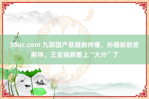 38ur.com 九部国产悬疑剧待播，孙俪新剧受期待，王宝强剧要上“大分”了