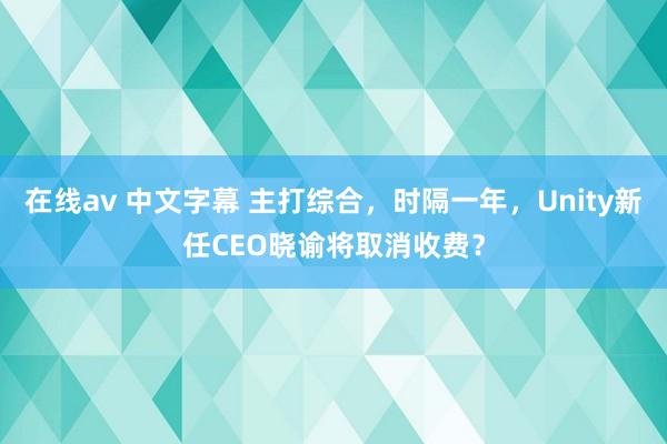 在线av 中文字幕 主打综合，时隔一年，Unity新任CEO晓谕将取消收费？