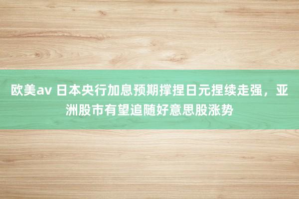 欧美av 日本央行加息预期撑捏日元捏续走强，亚洲股市有望追随好意思股涨势