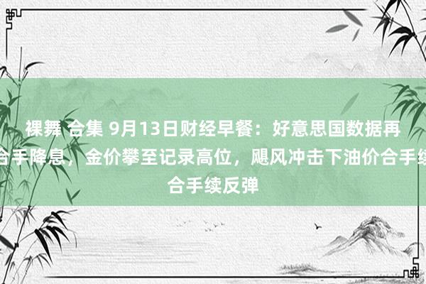 裸舞 合集 9月13日财经早餐：好意思国数据再次支合手降息，金价攀至记录高位，飓风冲击下油价合手续反弹