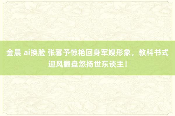 金晨 ai换脸 张馨予惊艳回身军嫂形象，教科书式迎风翻盘悠扬世东谈主！