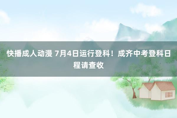 快播成人动漫 7月4日运行登科！成齐中考登科日程请查收