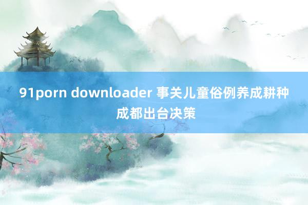 91porn downloader 事关儿童俗例养成耕种 成都出台决策