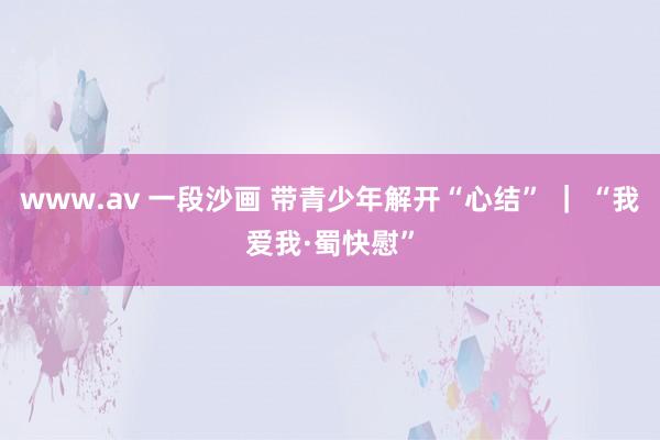 www.av 一段沙画 带青少年解开“心结” ｜ “我爱我·蜀快慰”