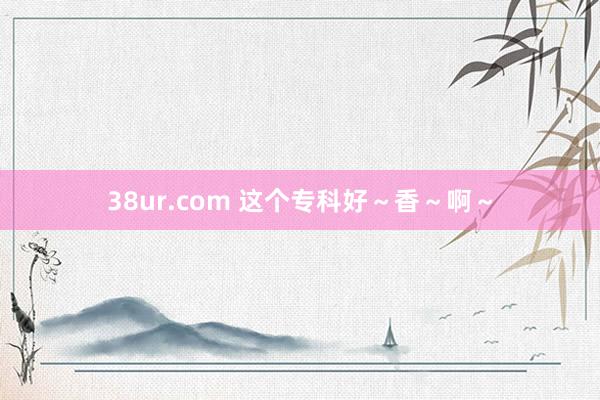 38ur.com 这个专科好～香～啊～