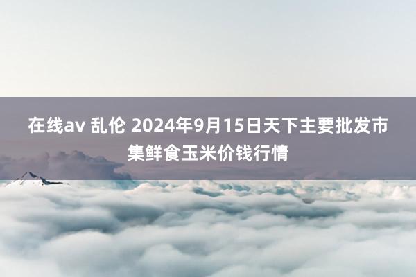 在线av 乱伦 2024年9月15日天下主要批发市集鲜食玉米价钱行情