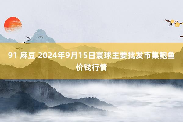 91 麻豆 2024年9月15日寰球主要批发市集鲍鱼价钱行情