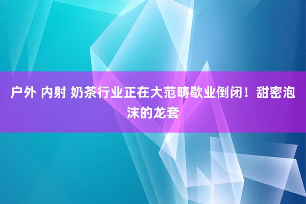 户外 内射 奶茶行业正在大范畴歇业倒闭！甜密泡沫的龙套