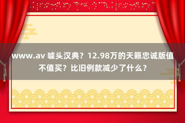 www.av 噱头汉典？12.98万的天籁忠诚版值不值买？比旧例款减少了什么？