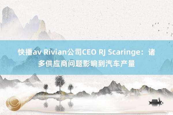 快播av Rivian公司CEO RJ Scaringe：诸多供应商问题影响到汽车产量