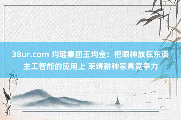 38ur.com 均瑶集团王均金：把眼神放在东谈主工智能的应用上 束缚耕种家具竞争力