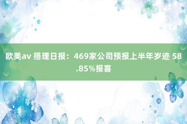 欧美av 搭理日报：469家公司预报上半年岁迹 58.85%报喜